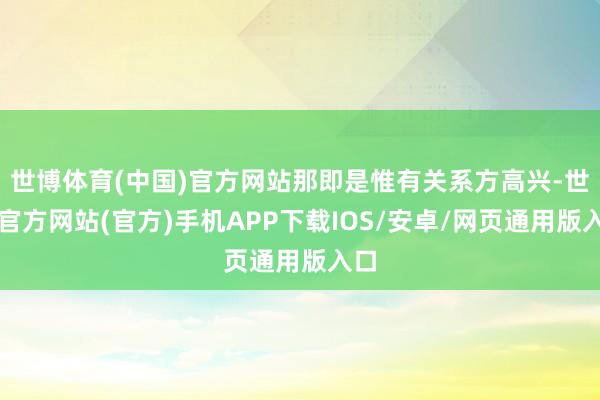 世博体育(中国)官方网站那即是惟有关系方高兴-世博官方网站(官方)手机APP下载IOS/安卓/网页通用版入口