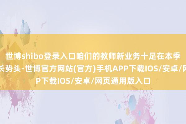 世博shibo登录入口咱们的教师新业务十足在本季度保管苍劲增长势头-世博官方网站(官方)手机APP下载IOS/安卓/网页通用版入口