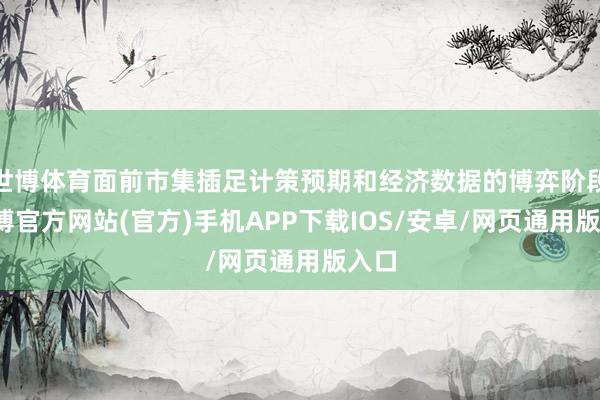 世博体育面前市集插足计策预期和经济数据的博弈阶段-世博官方网站(官方)手机APP下载IOS/安卓/网页通用版入口