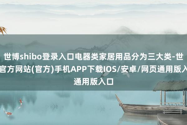 世博shibo登录入口电器类家居用品分为三大类-世博官方网站(官方)手机APP下载IOS/安卓/网页通用版入口