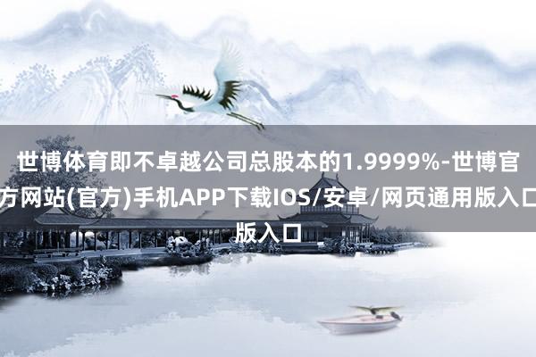 世博体育即不卓越公司总股本的1.9999%-世博官方网站(官方)手机APP下载IOS/安卓/网页通用版入口