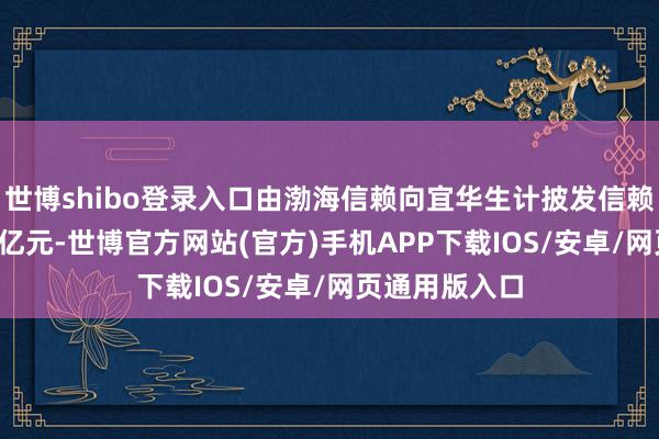 世博shibo登录入口由渤海信赖向宜华生计披发信赖贷款本金5.9亿元-世博官方网站(官方)手机APP下载IOS/安卓/网页通用版入口
