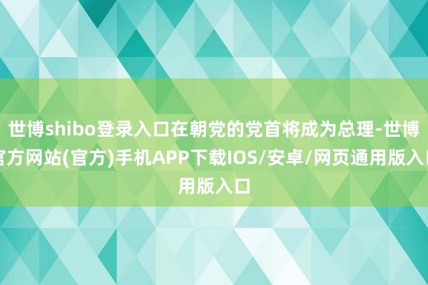 世博shibo登录入口在朝党的党首将成为总理-世博官方网站(官方)手机APP下载IOS/安卓/网页通用版入口