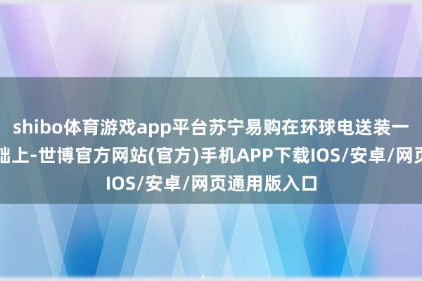 shibo体育游戏app平台苏宁易购在环球电送装一体等服务基础上-世博官方网站(官方)手机APP下载IOS/安卓/网页通用版入口