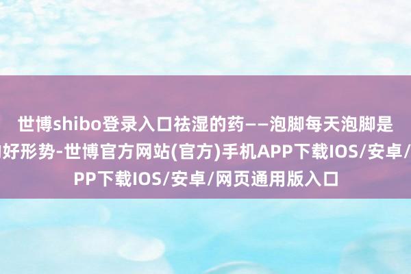 世博shibo登录入口祛湿的药——泡脚每天泡脚是一个散寒祛湿的好形势-世博官方网站(官方)手机APP下载IOS/安卓/网页通用版入口