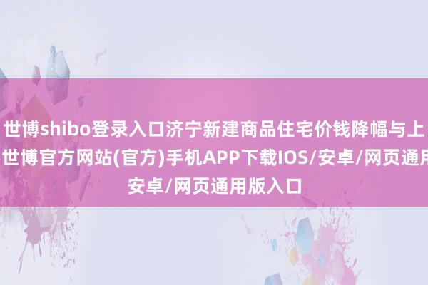 世博shibo登录入口济宁新建商品住宅价钱降幅与上月疏通-世博官方网站(官方)手机APP下载IOS/安卓/网页通用版入口