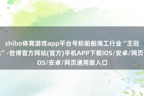 shibo体育游戏app平台号称船舶海工行业“王冠上的新明珠”-世博官方网站(官方)手机APP下载IOS/安卓/网页通用版入口
