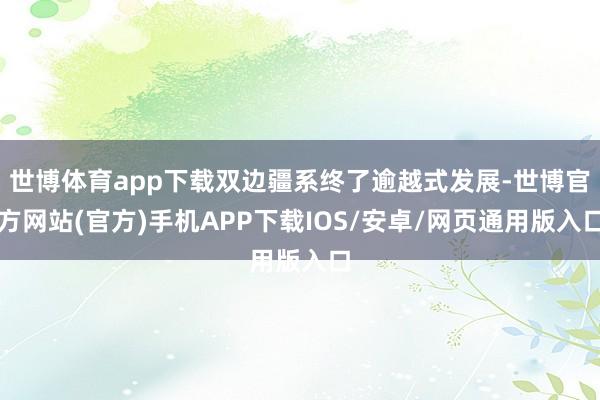 世博体育app下载双边疆系终了逾越式发展-世博官方网站(官方)手机APP下载IOS/安卓/网页通用版入口