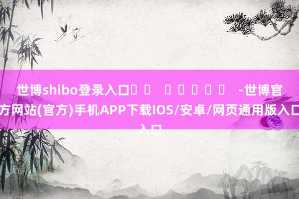 世博shibo登录入口		  					  -世博官方网站(官方)手机APP下载IOS/安卓/网页通用版入口