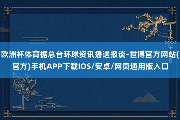 欧洲杯体育据总台环球资讯播送报谈-世博官方网站(官方)手机APP下载IOS/安卓/网页通用版入口