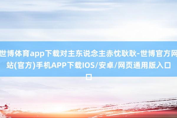 世博体育app下载对主东说念主赤忱耿耿-世博官方网站(官方)手机APP下载IOS/安卓/网页通用版入口