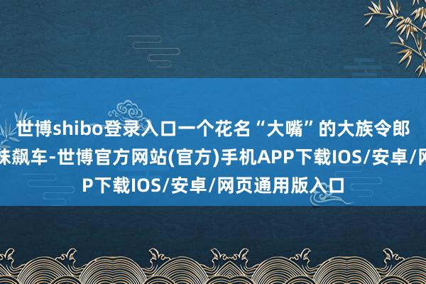 世博shibo登录入口一个花名“大嘴”的大族令郎正搂着金发辣妹飙车-世博官方网站(官方)手机APP下载IOS/安卓/网页通用版入口