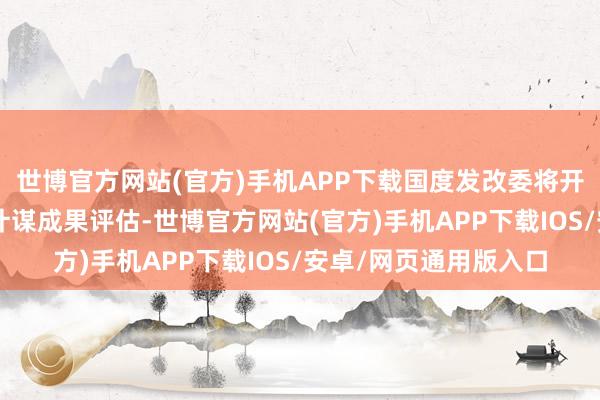 世博官方网站(官方)手机APP下载国度发改委将开展加力撑捏“两新”计谋成果评估-世博官方网站(官方)手机APP下载IOS/安卓/网页通用版入口