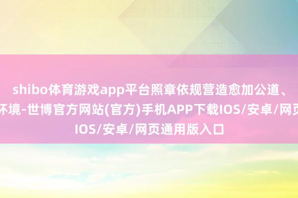shibo体育游戏app平台照章依规营造愈加公道、透明的准入环境-世博官方网站(官方)手机APP下载IOS/安卓/网页通用版入口