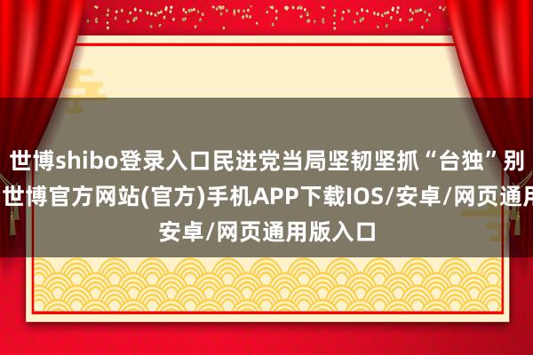 世博shibo登录入口民进党当局坚韧坚抓“台独”别离态度-世博官方网站(官方)手机APP下载IOS/安卓/网页通用版入口