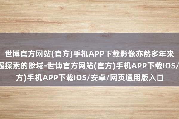 世博官方网站(官方)手机APP下载影像亦然多年来努比亚旗舰机遥远坚握探索的畛域-世博官方网站(官方)手机APP下载IOS/安卓/网页通用版入口