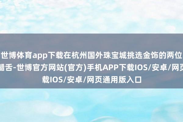 世博体育app下载在杭州国外珠宝城挑选金饰的两位女士忍不住齰舌-世博官方网站(官方)手机APP下载IOS/安卓/网页通用版入口