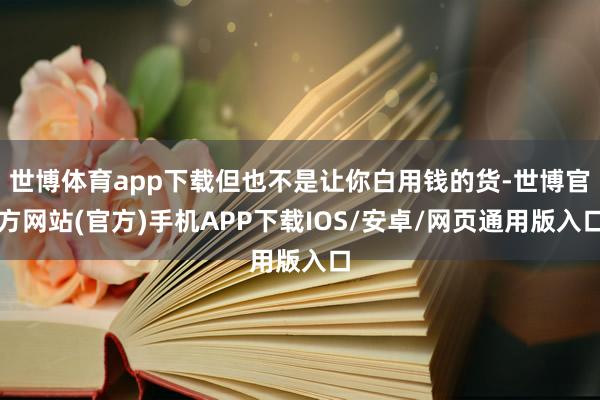 世博体育app下载但也不是让你白用钱的货-世博官方网站(官方)手机APP下载IOS/安卓/网页通用版入口