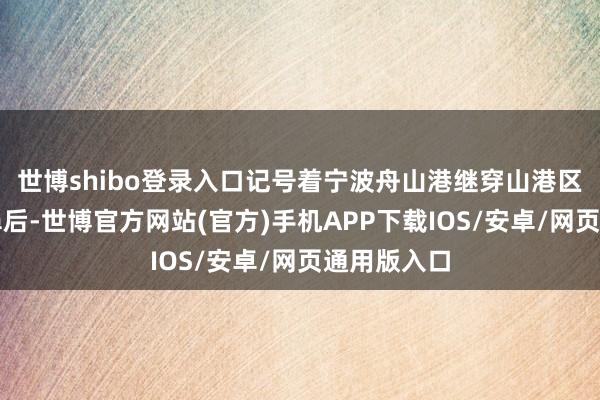 世博shibo登录入口记号着宁波舟山港继穿山港区集装箱船埠后-世博官方网站(官方)手机APP下载IOS/安卓/网页通用版入口