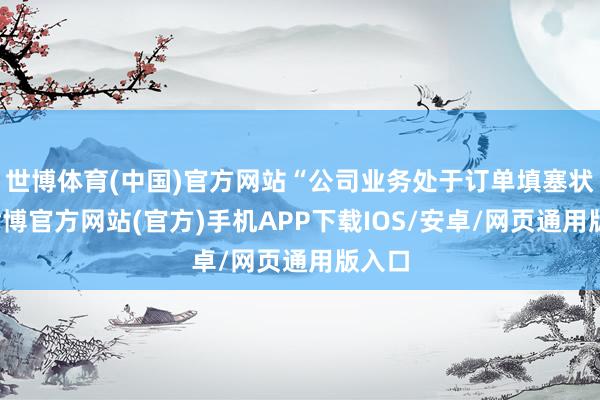 世博体育(中国)官方网站“公司业务处于订单填塞状况-世博官方网站(官方)手机APP下载IOS/安卓/网页通用版入口