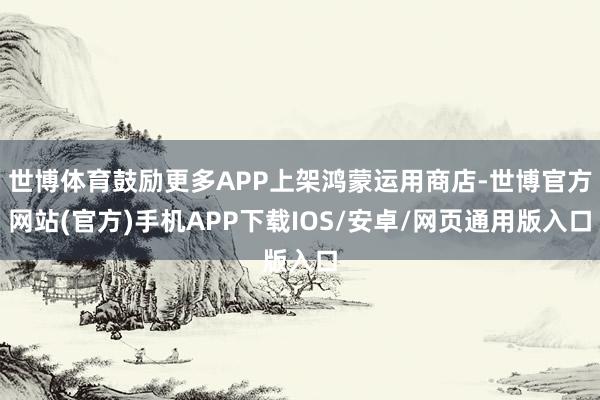 世博体育鼓励更多APP上架鸿蒙运用商店-世博官方网站(官方)手机APP下载IOS/安卓/网页通用版入口