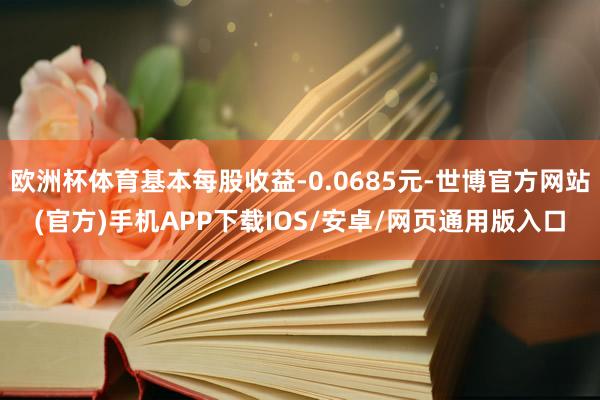 欧洲杯体育基本每股收益-0.0685元-世博官方网站(官方)手机APP下载IOS/安卓/网页通用版入口