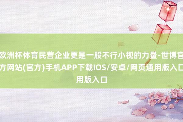 欧洲杯体育民营企业更是一股不行小视的力量-世博官方网站(官方)手机APP下载IOS/安卓/网页通用版入口