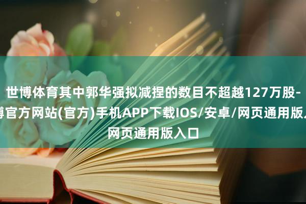 世博体育其中郭华强拟减捏的数目不超越127万股-世博官方网站(官方)手机APP下载IOS/安卓/网页通用版入口