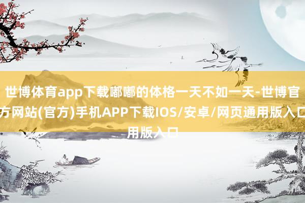 世博体育app下载嘟嘟的体格一天不如一天-世博官方网站(官方)手机APP下载IOS/安卓/网页通用版入口