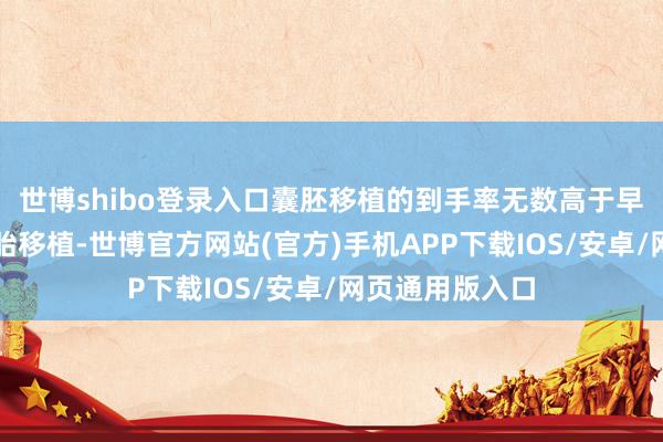 世博shibo登录入口囊胚移植的到手率无数高于早期的卵裂期胚胎移植-世博官方网站(官方)手机APP下载IOS/安卓/网页通用版入口