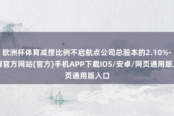 欧洲杯体育减捏比例不启航点公司总股本的2.10%-世博官方网站(官方)手机APP下载IOS/安卓/网页通用版入口