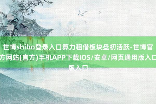 世博shibo登录入口算力租借板块盘初活跃-世博官方网站(官方)手机APP下载IOS/安卓/网页通用版入口