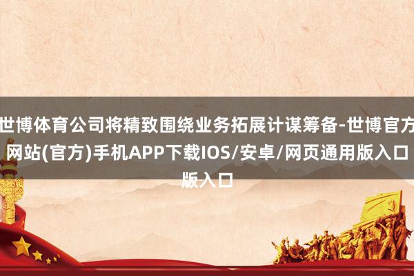 世博体育公司将精致围绕业务拓展计谋筹备-世博官方网站(官方)手机APP下载IOS/安卓/网页通用版入口