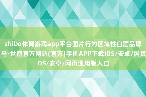 shibo体育游戏app平台图片行为区域性白酒品牌中的一匹黑马-世博官方网站(官方)手机APP下载IOS/安卓/网页通用版入口
