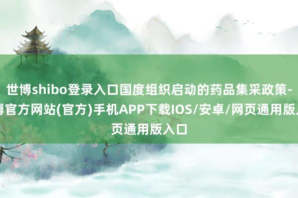 世博shibo登录入口国度组织启动的药品集采政策-世博官方网站(官方)手机APP下载IOS/安卓/网页通用版入口
