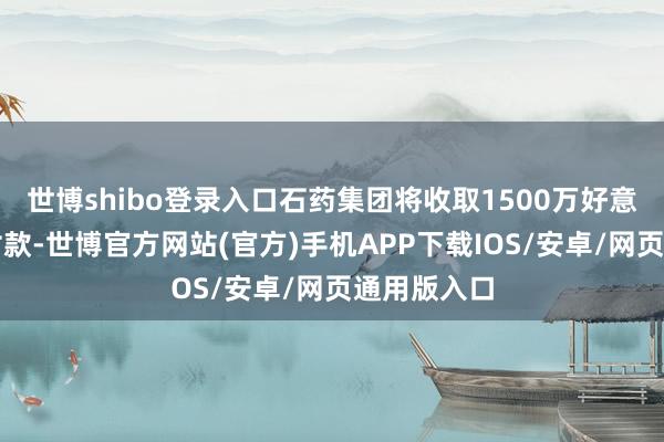 世博shibo登录入口石药集团将收取1500万好意思元的首付款-世博官方网站(官方)手机APP下载IOS/安卓/网页通用版入口