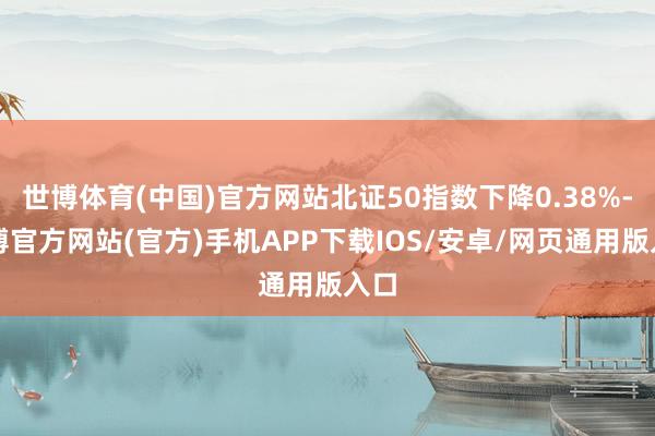 世博体育(中国)官方网站北证50指数下降0.38%-世博官方网站(官方)手机APP下载IOS/安卓/网页通用版入口