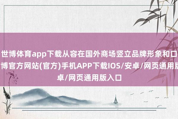 世博体育app下载从容在国外商场竖立品牌形象和口碑-世博官方网站(官方)手机APP下载IOS/安卓/网页通用版入口