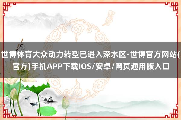 世博体育大众动力转型已进入深水区-世博官方网站(官方)手机APP下载IOS/安卓/网页通用版入口