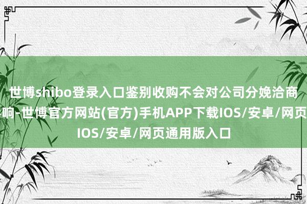 世博shibo登录入口鉴别收购不会对公司分娩洽商产生不利影响-世博官方网站(官方)手机APP下载IOS/安卓/网页通用版入口