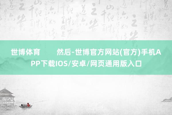 世博体育        然后-世博官方网站(官方)手机APP下载IOS/安卓/网页通用版入口
