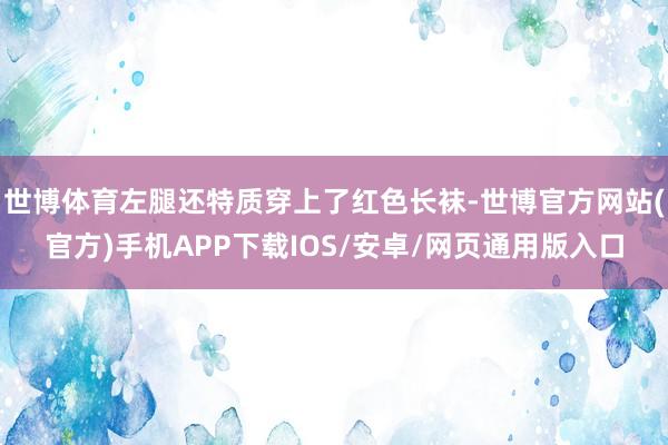 世博体育左腿还特质穿上了红色长袜-世博官方网站(官方)手机APP下载IOS/安卓/网页通用版入口