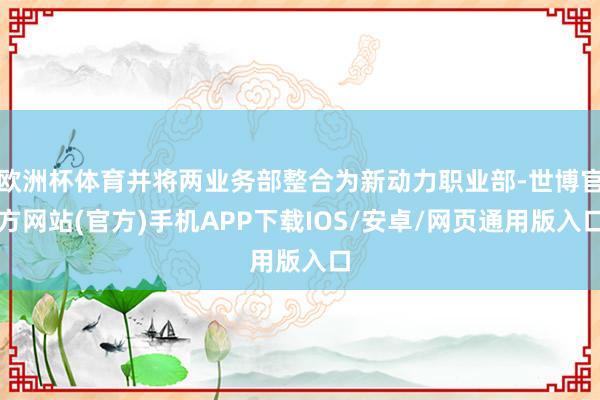 欧洲杯体育并将两业务部整合为新动力职业部-世博官方网站(官方)手机APP下载IOS/安卓/网页通用版入口