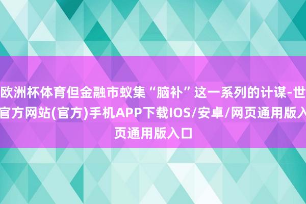 欧洲杯体育但金融市蚁集“脑补”这一系列的计谋-世博官方网站(官方)手机APP下载IOS/安卓/网页通用版入口