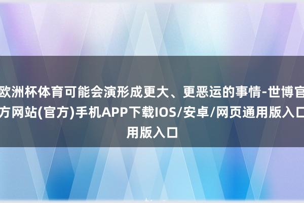 欧洲杯体育可能会演形成更大、更恶运的事情-世博官方网站(官方)手机APP下载IOS/安卓/网页通用版入口