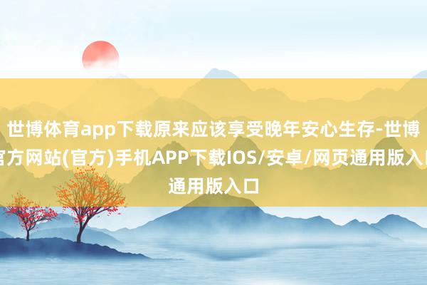 世博体育app下载原来应该享受晚年安心生存-世博官方网站(官方)手机APP下载IOS/安卓/网页通用版入口