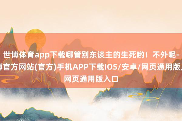 世博体育app下载哪管别东谈主的生死哟！不外呢-世博官方网站(官方)手机APP下载IOS/安卓/网页通用版入口