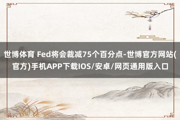世博体育 Fed将会裁减75个百分点-世博官方网站(官方)手机APP下载IOS/安卓/网页通用版入口