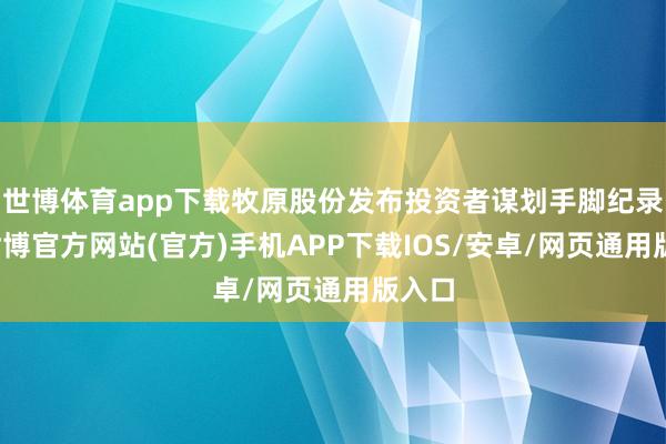 世博体育app下载牧原股份发布投资者谋划手脚纪录表-世博官方网站(官方)手机APP下载IOS/安卓/网页通用版入口