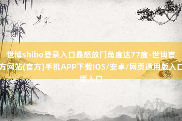世博shibo登录入口最怒放门角度达77度-世博官方网站(官方)手机APP下载IOS/安卓/网页通用版入口